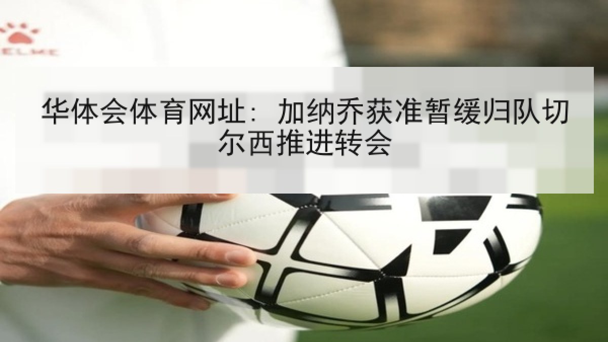华体会体育网址: 加纳乔获准暂缓归队切尔西推进转会