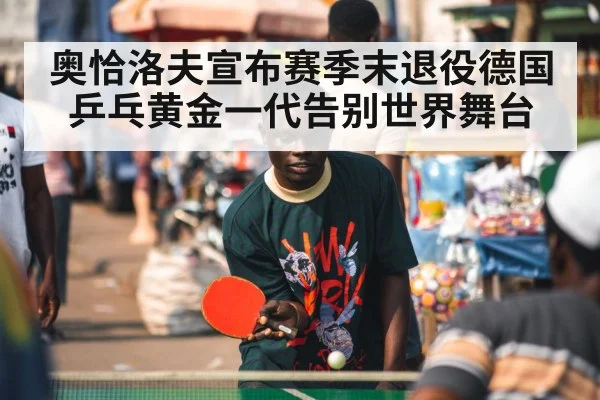奥恰洛夫宣布赛季末退役德国乒乓黄金一代告别世界舞台