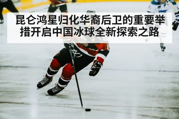 昆仑鸿星归化华裔后卫的重要举措开启中国冰球全新探索之路