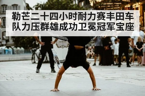 勒芒二十四小时耐力赛丰田车队力压群雄成功卫冕冠军宝座